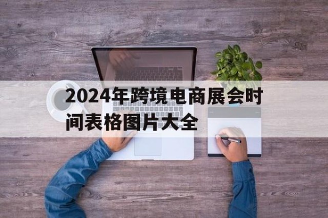 关于2024年跨境电商展会时间表格图片大全的信息