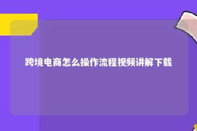 跨境电商怎么操作流程视频讲解下载 跨境电商 怎么操作