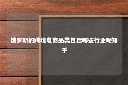 俄罗斯的跨境电商品类包括哪些行业呢知乎